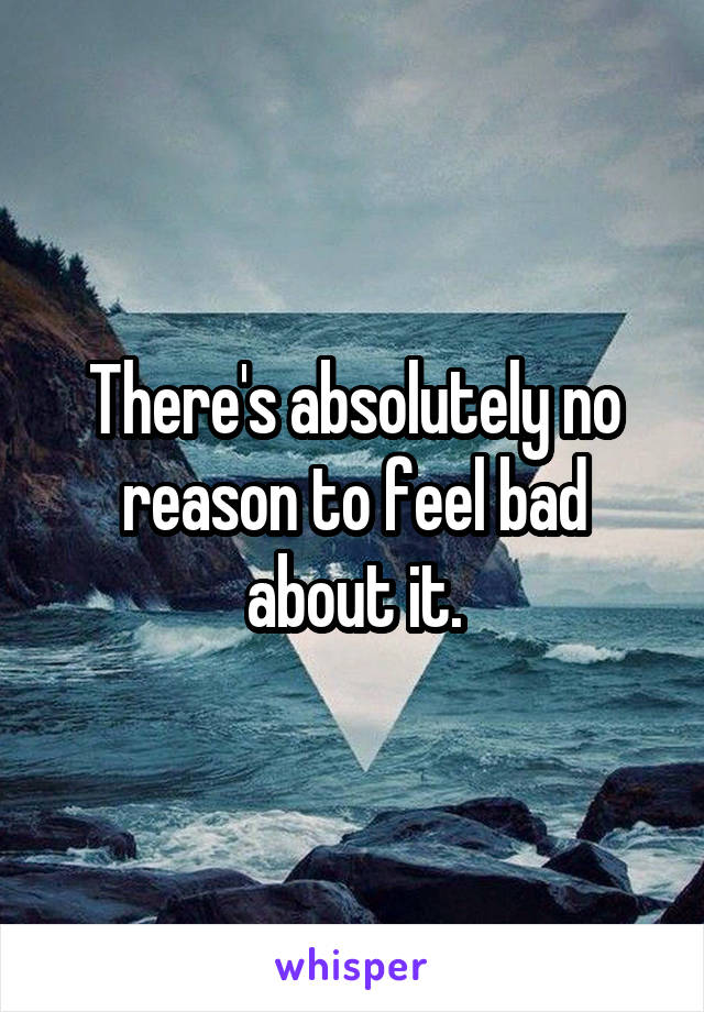 There's absolutely no reason to feel bad about it.