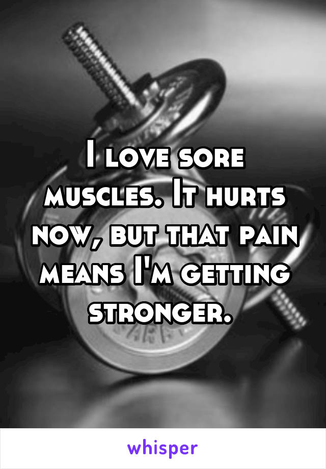 I love sore muscles. It hurts now, but that pain means I'm getting stronger. 