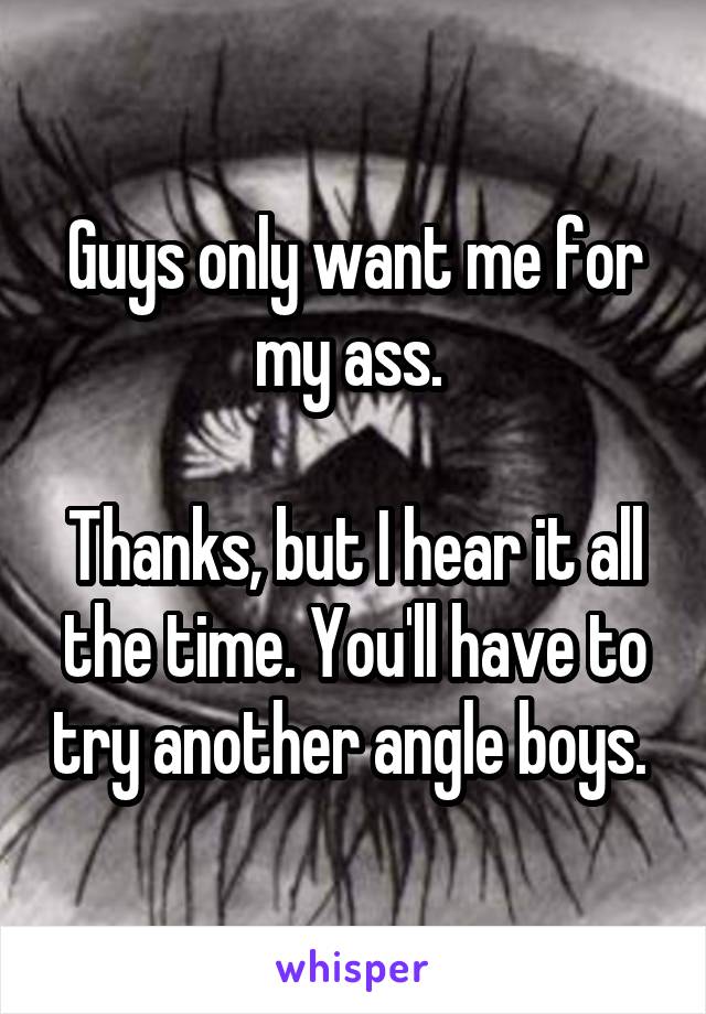 Guys only want me for my ass. 

Thanks, but I hear it all the time. You'll have to try another angle boys. 