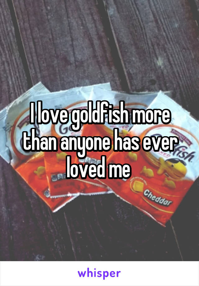 I love goldfish more than anyone has ever loved me 