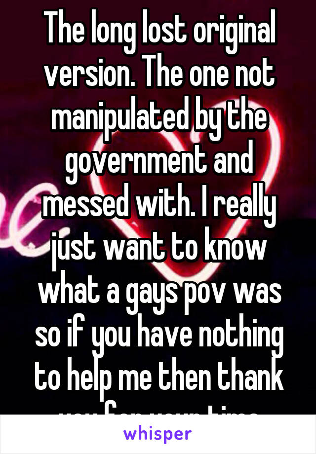 The long lost original version. The one not manipulated by the government and messed with. I really just want to know what a gays pov was so if you have nothing to help me then thank you for your time