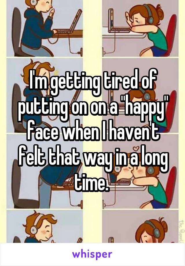 I'm getting tired of putting on on a "happy" face when I haven't felt that way in a long time. 