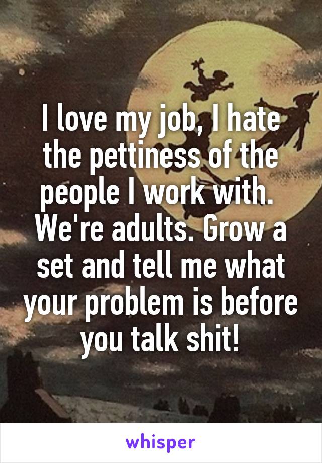 I love my job, I hate the pettiness of the people I work with. 
We're adults. Grow a set and tell me what your problem is before you talk shit!