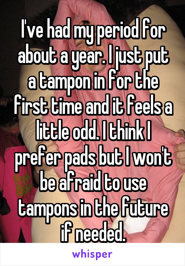 I've had my period for about a year. I just put a tampon in for the first time and it feels a little odd. I think I prefer pads but I won't be afraid to use tampons in the future if needed.