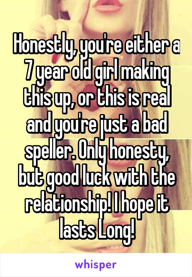 Honestly, you're either a 7 year old girl making this up, or this is real and you're just a bad speller. Only honesty, but good luck with the relationship! I hope it lasts Long!