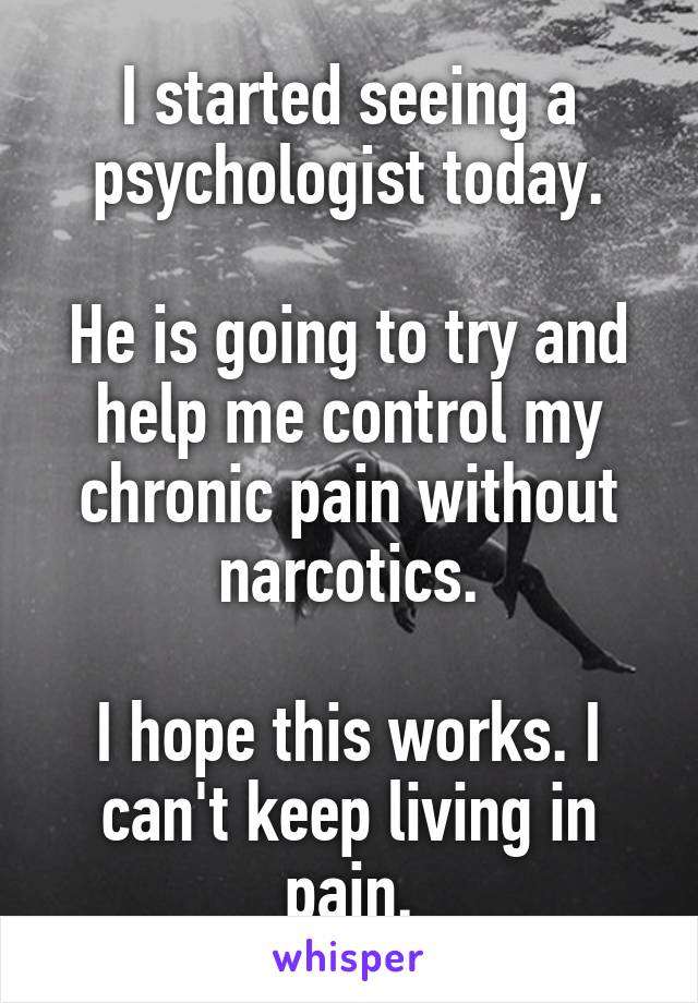 I started seeing a psychologist today.

He is going to try and help me control my chronic pain without narcotics.

I hope this works. I can't keep living in pain.