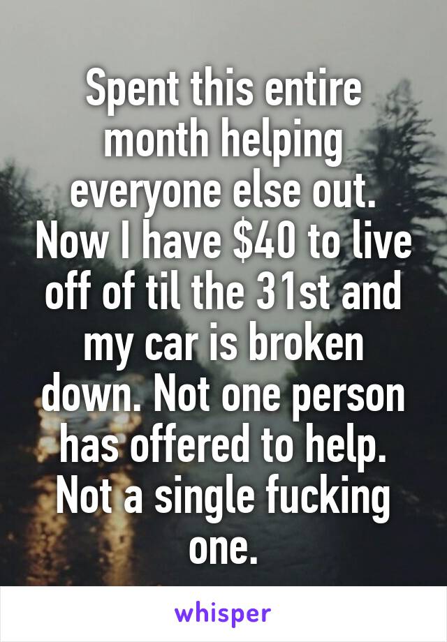 Spent this entire month helping everyone else out. Now I have $40 to live off of til the 31st and my car is broken down. Not one person has offered to help. Not a single fucking one.