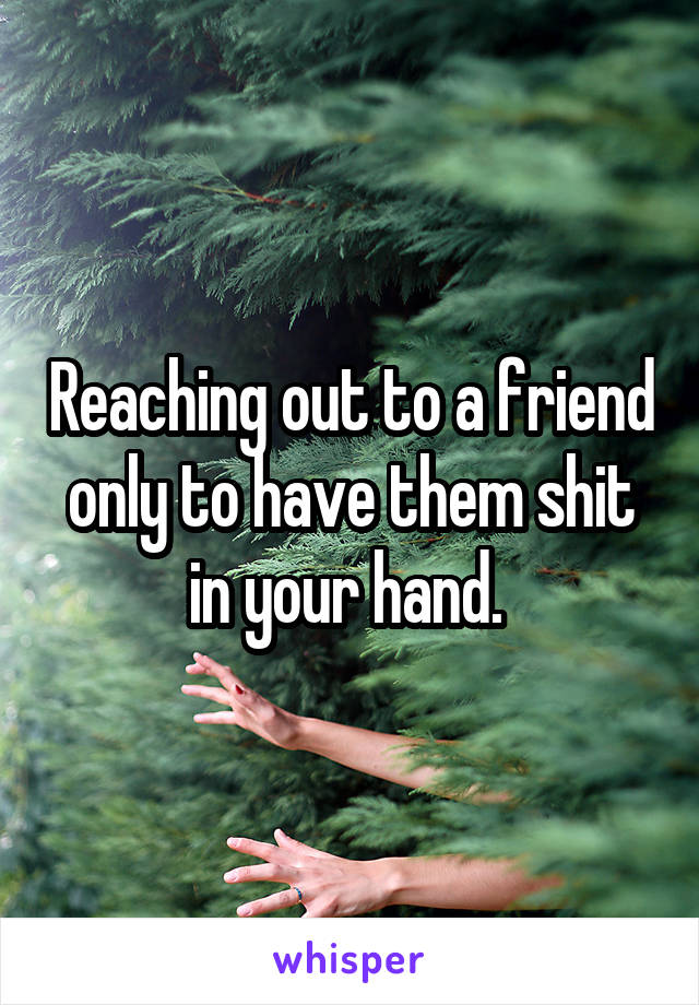 Reaching out to a friend only to have them shit in your hand. 