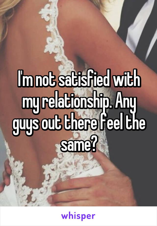 I'm not satisfied with my relationship. Any guys out there feel the same?