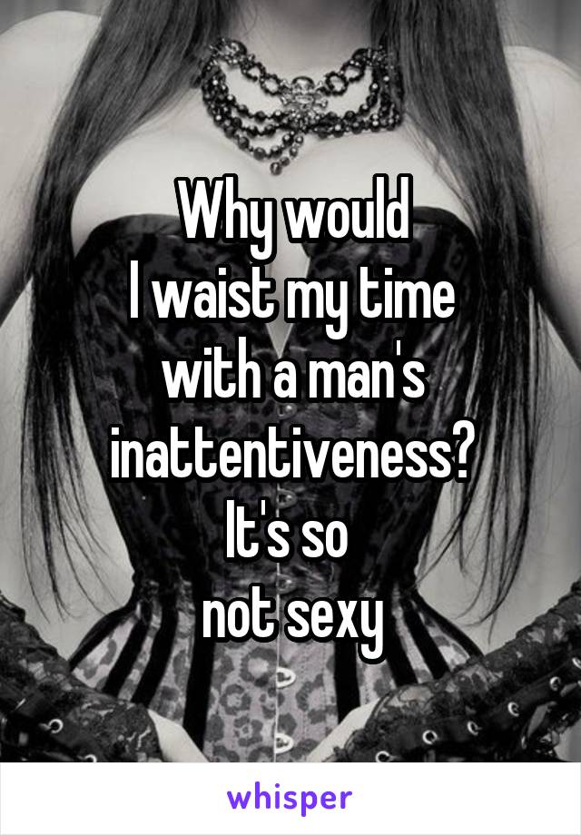 Why would
I waist my time
with a man's
inattentiveness?
It's so 
not sexy