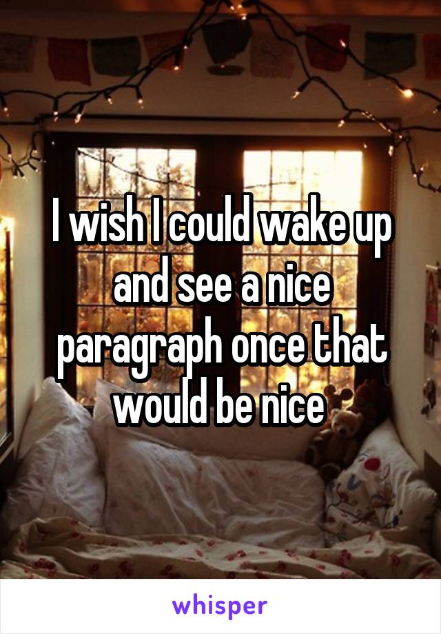 I wish I could wake up and see a nice paragraph once that would be nice 