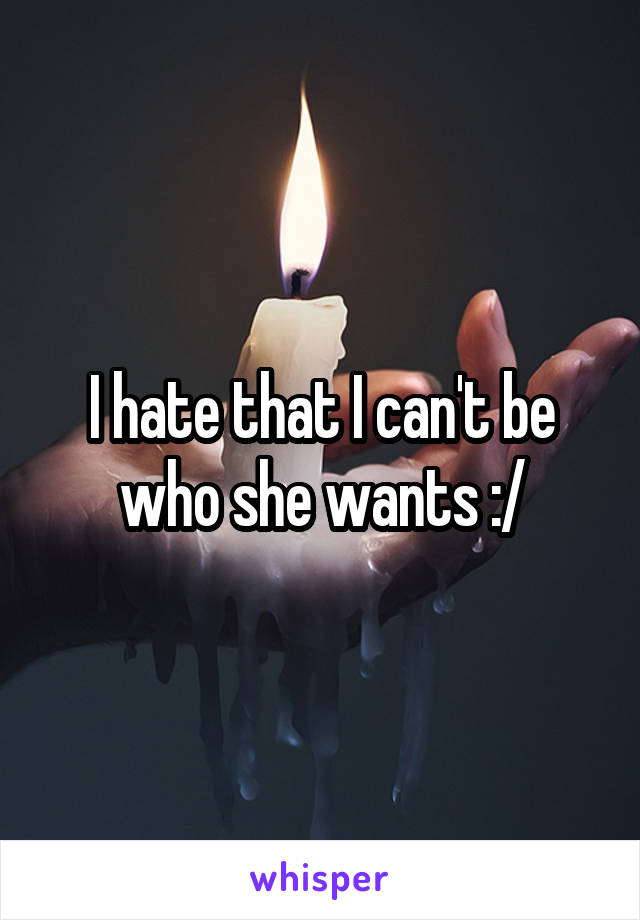 I hate that I can't be who she wants :/