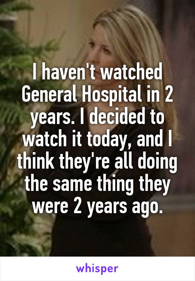 I haven't watched General Hospital in 2 years. I decided to watch it today, and I think they're all doing the same thing they were 2 years ago.