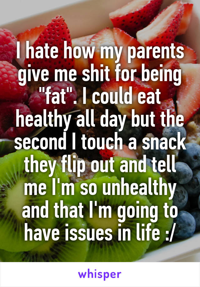 I hate how my parents give me shit for being "fat". I could eat healthy all day but the second I touch a snack they flip out and tell me I'm so unhealthy and that I'm going to have issues in life :/