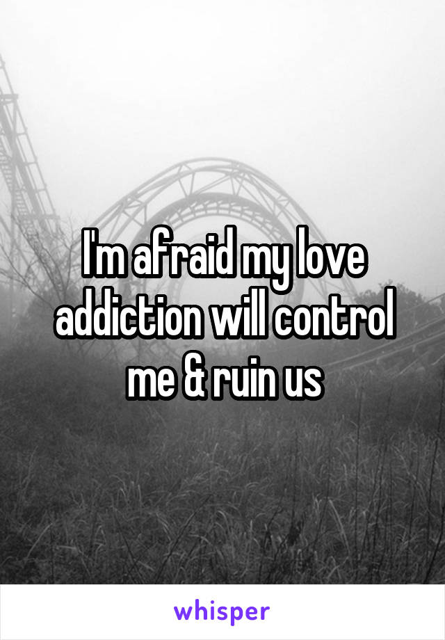 I'm afraid my love addiction will control me & ruin us