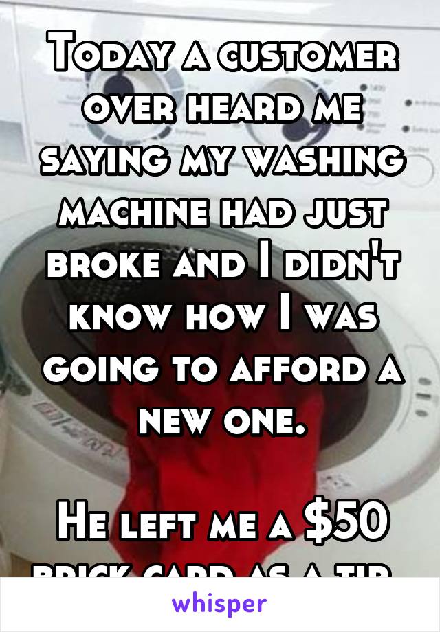 Today a customer over heard me saying my washing machine had just broke and I didn't know how I was going to afford a new one.

He left me a $50 brick card as a tip. 