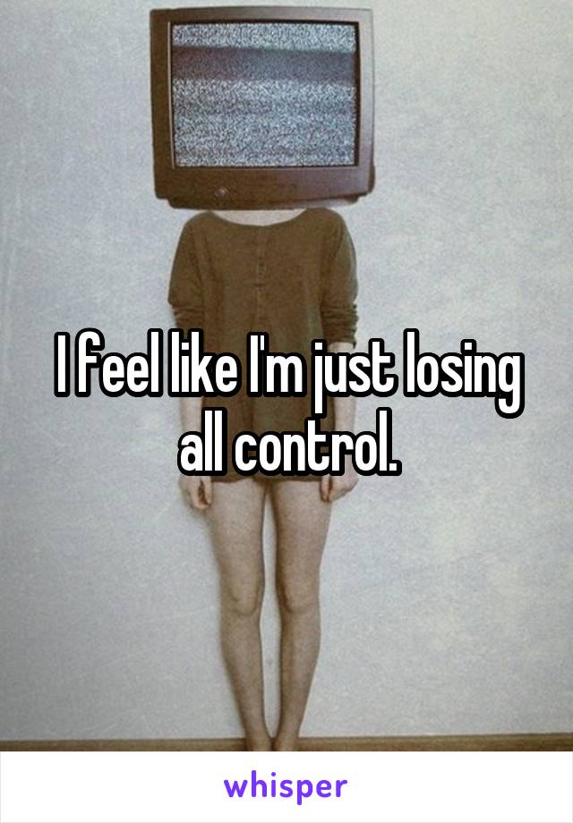 I feel like I'm just losing all control.