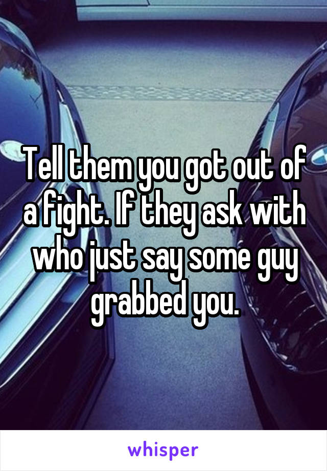 Tell them you got out of a fight. If they ask with who just say some guy grabbed you.