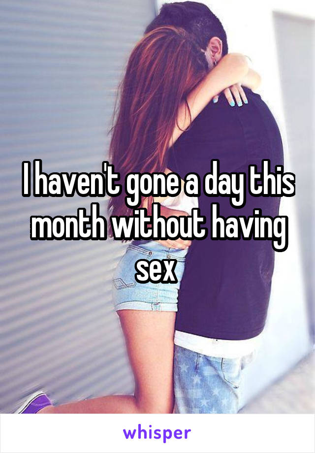 I haven't gone a day this month without having sex 