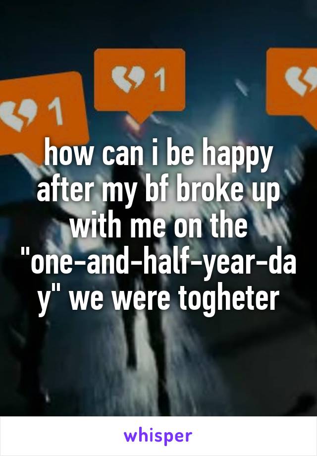 how can i be happy after my bf broke up with me on the "one-and-half-year-day" we were togheter