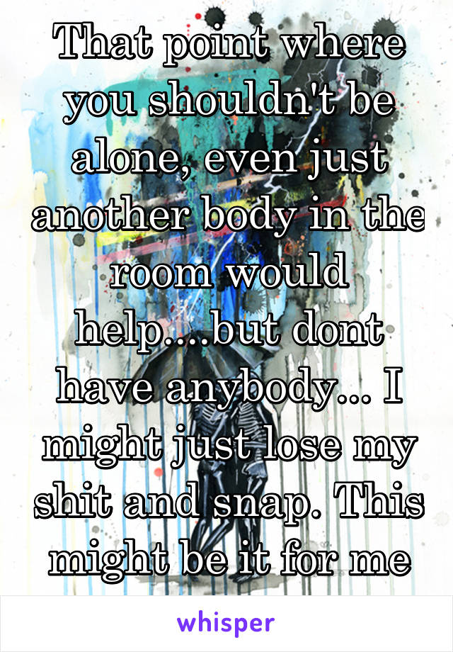 That point where you shouldn't be alone, even just another body in the room would help....but dont have anybody... I might just lose my shit and snap. This might be it for me people...  --zombie