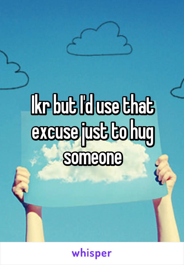 Ikr but I'd use that excuse just to hug someone