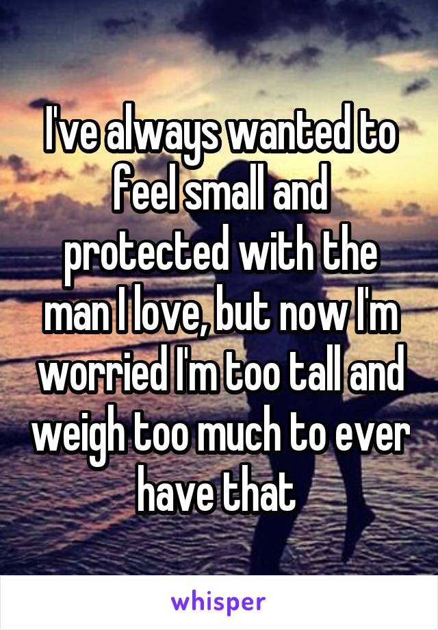 I've always wanted to feel small and protected with the man I love, but now I'm worried I'm too tall and weigh too much to ever have that 