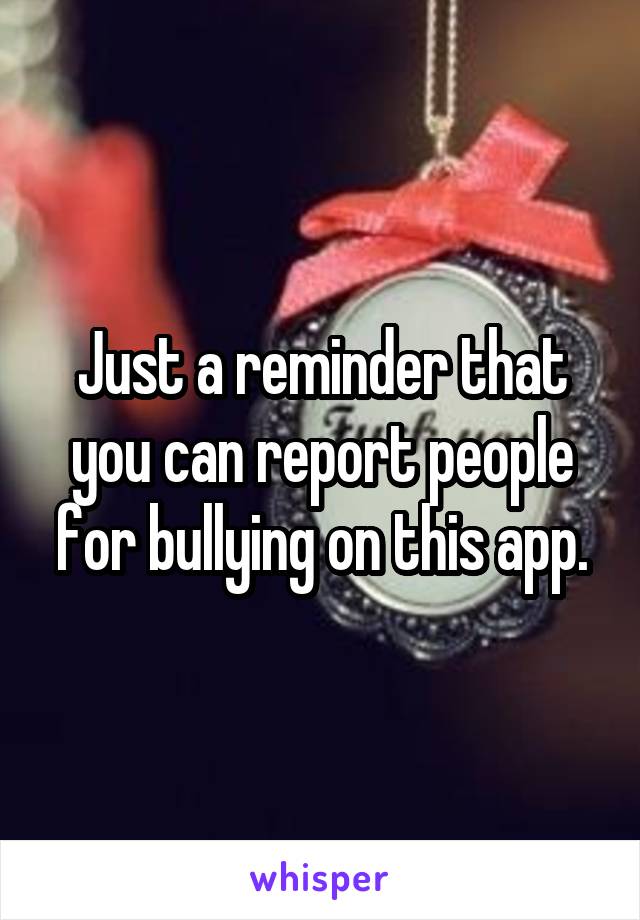 Just a reminder that you can report people for bullying on this app.