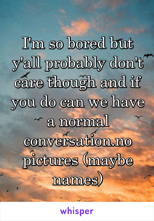 I'm so bored but y'all probably don't care though and if you do can we have a normal conversation.no pictures (maybe names)