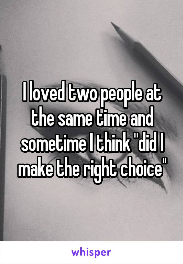 I loved two people at the same time and sometime I think "did I make the right choice"