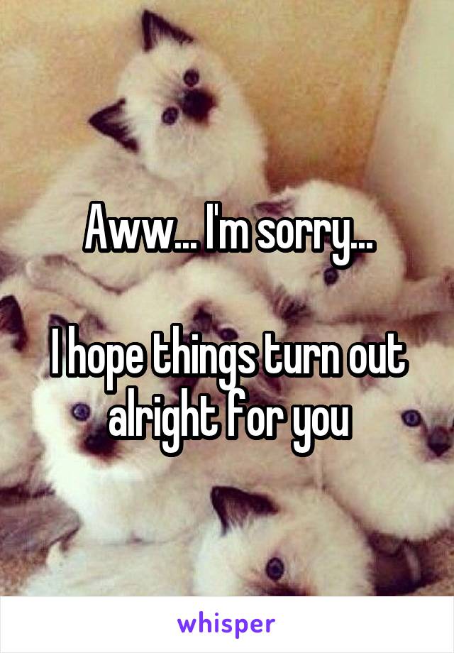 Aww... I'm sorry...

I hope things turn out alright for you