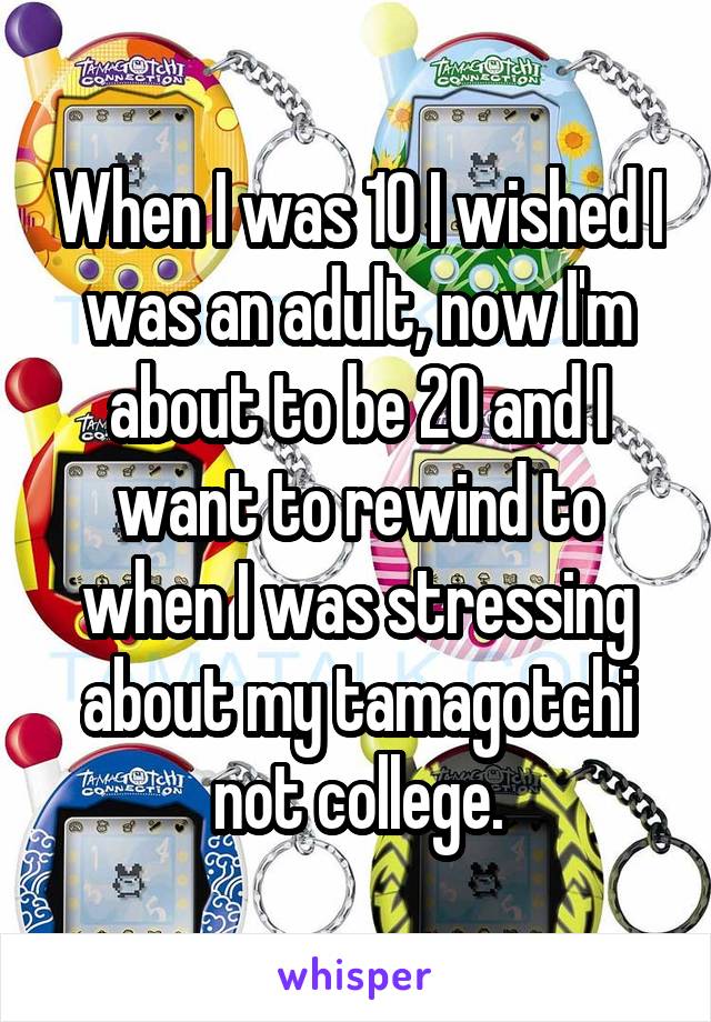 When I was 10 I wished I was an adult, now I'm about to be 20 and I want to rewind to when I was stressing about my tamagotchi not college.