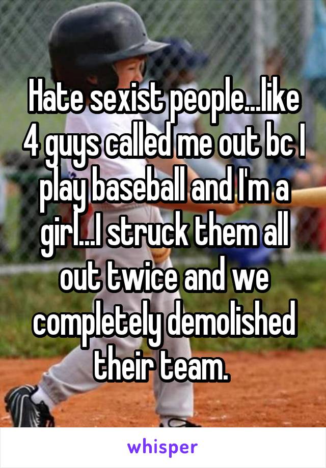 Hate sexist people...like 4 guys called me out bc I play baseball and I'm a girl...I struck them all out twice and we completely demolished their team. 