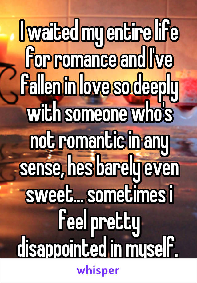 I waited my entire life for romance and I've fallen in love so deeply with someone who's not romantic in any sense, hes barely even sweet... sometimes i feel pretty disappointed in myself. 