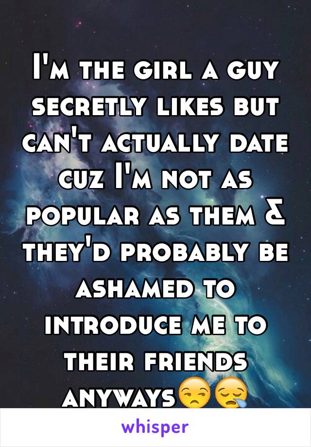 I'm the girl a guy secretly likes but can't actually date cuz I'm not as popular as them & they'd probably be ashamed to introduce me to their friends anyways😒😪