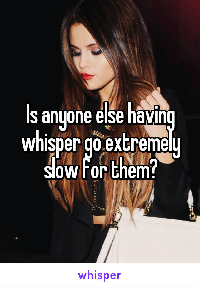 Is anyone else having whisper go extremely slow for them?