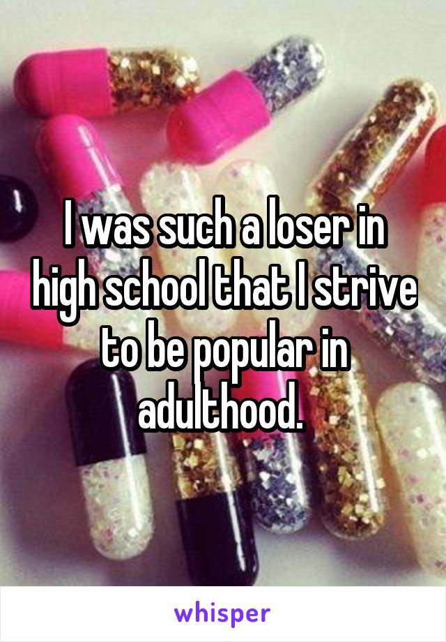 I was such a loser in high school that I strive to be popular in adulthood. 