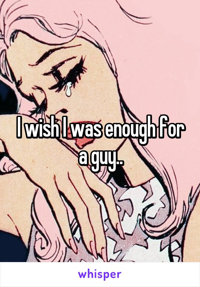 I wish I was enough for a guy..