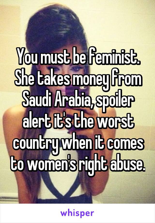 You must be feminist. She takes money from Saudi Arabia, spoiler alert it's the worst country when it comes to women's right abuse.