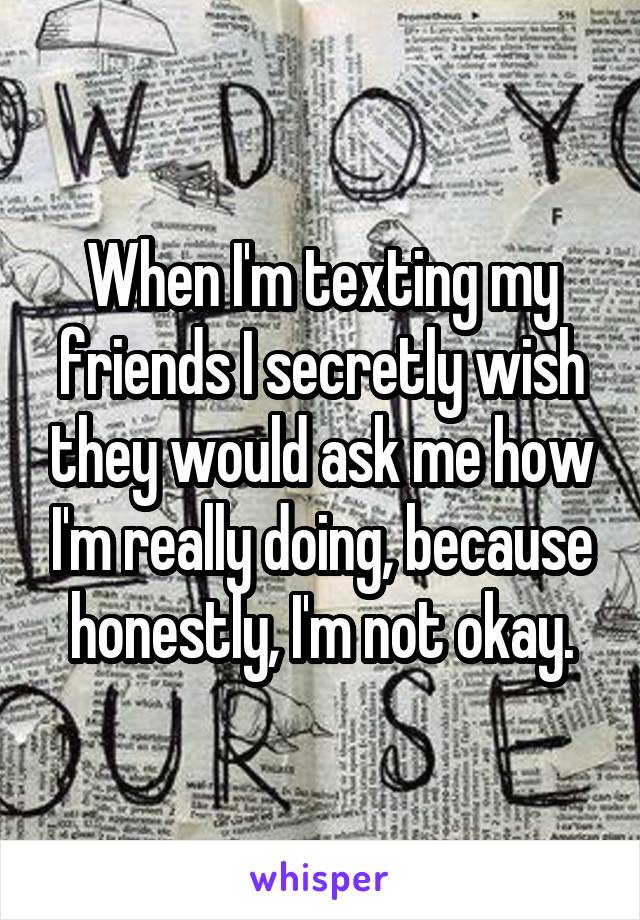 When I'm texting my friends I secretly wish they would ask me how I'm really doing, because honestly, I'm not okay.