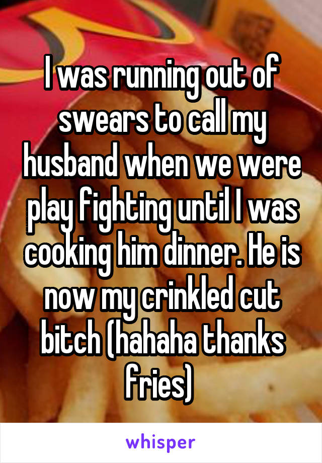 I was running out of swears to call my husband when we were play fighting until I was cooking him dinner. He is now my crinkled cut bitch (hahaha thanks fries) 