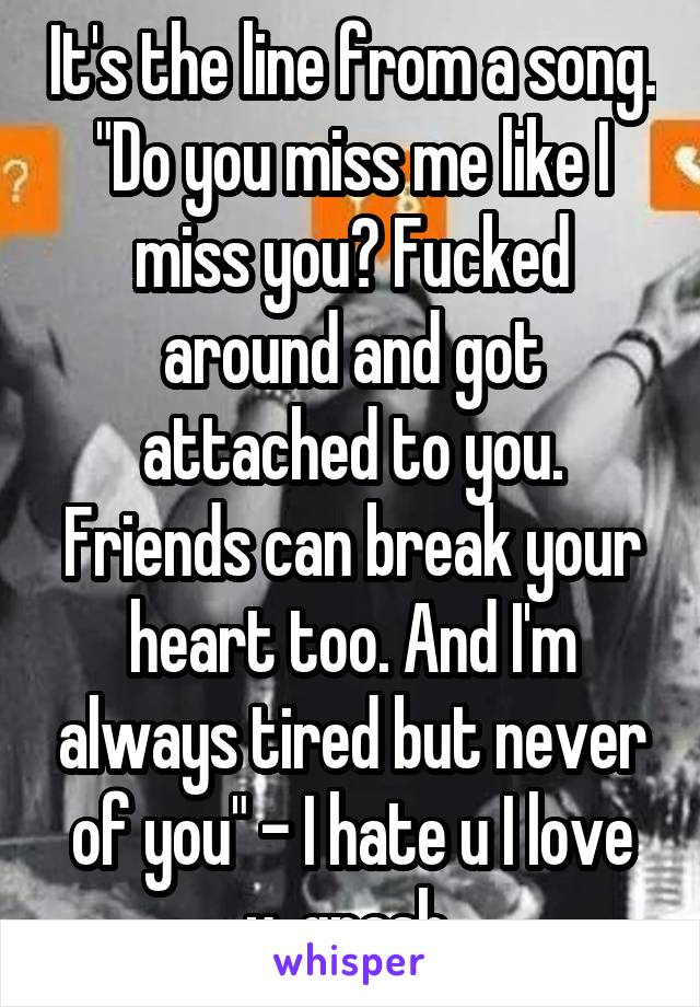 It's the line from a song. "Do you miss me like I miss you? Fucked around and got attached to you. Friends can break your heart too. And I'm always tired but never of you" - I hate u I love u, gnash 