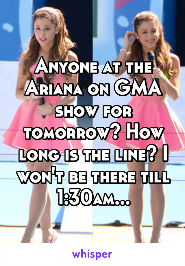 Anyone at the Ariana on GMA show for tomorrow? How long is the line? I won't be there till 1:30am...