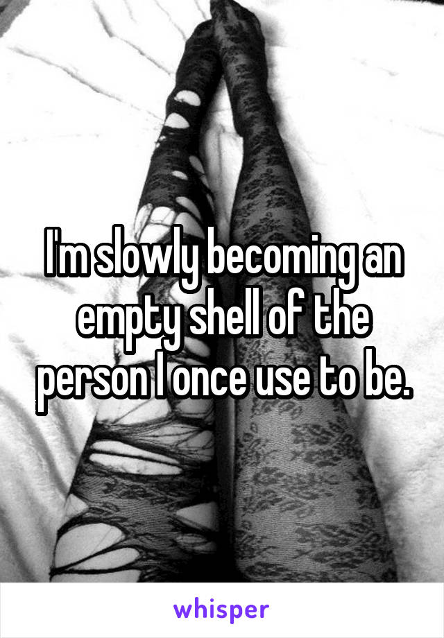 I'm slowly becoming an empty shell of the person I once use to be.