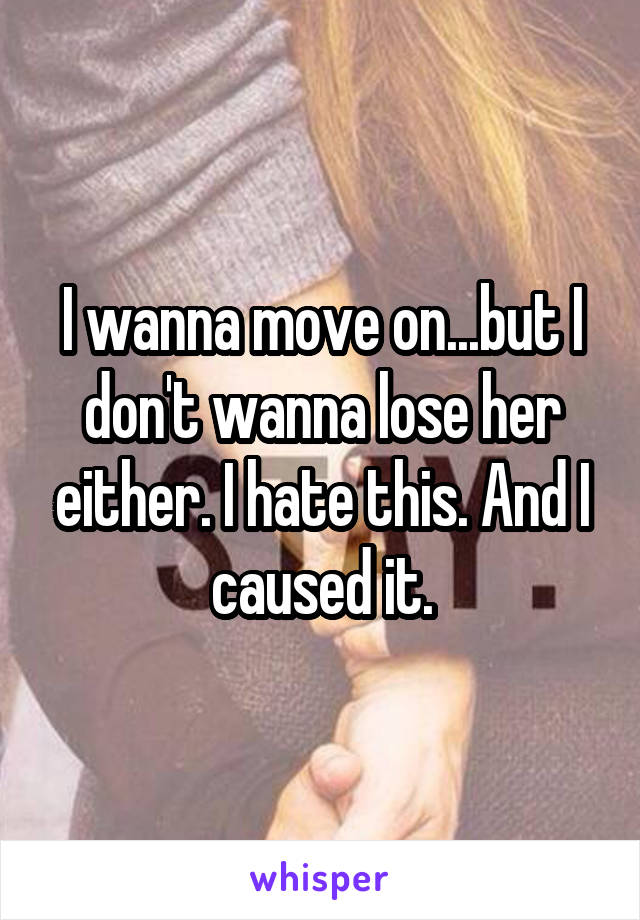 I wanna move on...but I don't wanna lose her either. I hate this. And I caused it.