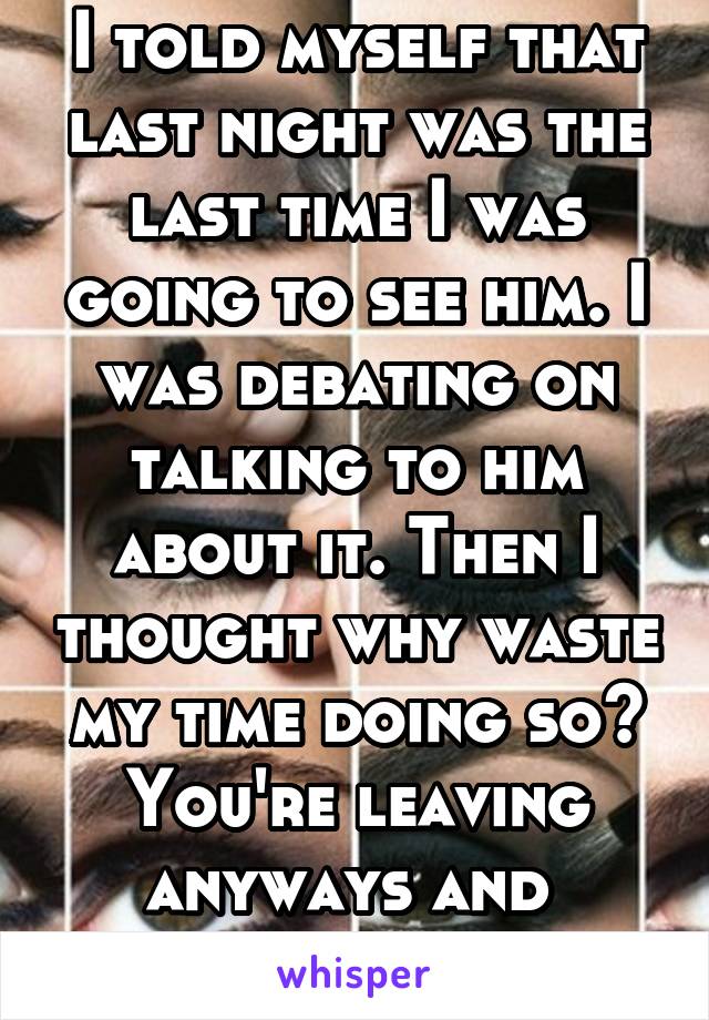 I told myself that last night was the last time I was going to see him. I was debating on talking to him about it. Then I thought why waste my time doing so? You're leaving anyways and  won't back