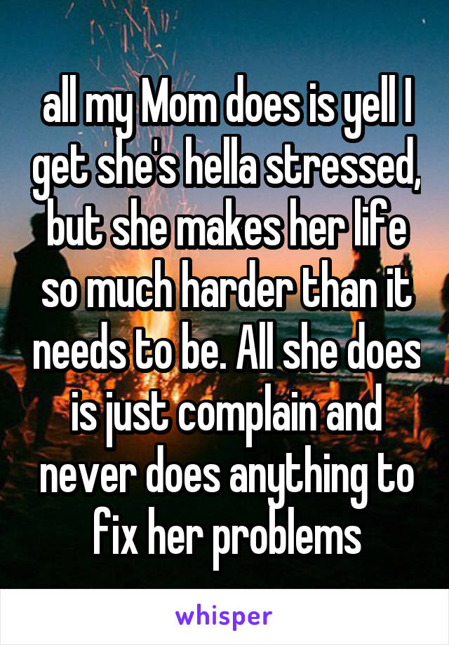 all my Mom does is yell I get she's hella stressed, but she makes her life so much harder than it needs to be. All she does is just complain and never does anything to fix her problems