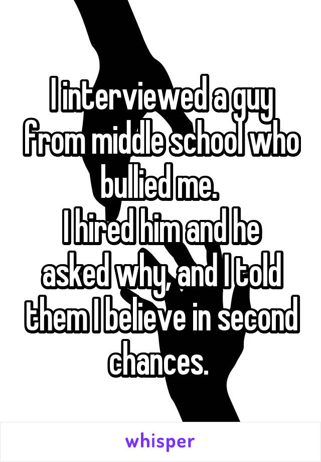 I interviewed a guy from middle school who bullied me. 
I hired him and he asked why, and I told them I believe in second chances. 
