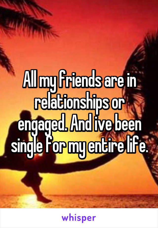 All my friends are in relationships or engaged. And ive been single for my entire life.