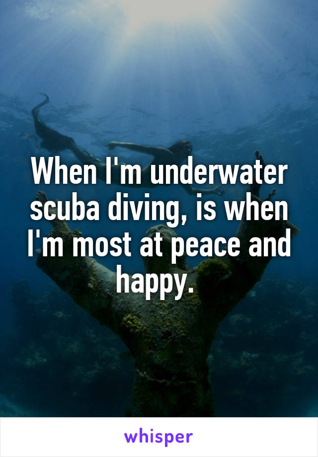 When I'm underwater scuba diving, is when I'm most at peace and happy. 